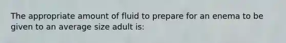 The appropriate amount of fluid to prepare for an enema to be given to an average size adult is: