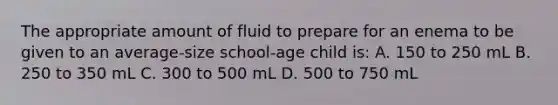 The appropriate amount of fluid to prepare for an enema to be given to an average-size school-age child is: A. 150 to 250 mL B. 250 to 350 mL C. 300 to 500 mL D. 500 to 750 mL