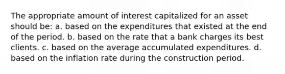 The appropriate amount of interest capitalized for an asset should be: a. based on the expenditures that existed at the end of the period. b. based on the rate that a bank charges its best clients. c. based on the average accumulated expenditures. d. based on the inflation rate during the construction period.