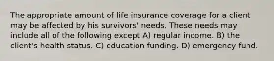 The appropriate amount of life insurance coverage for a client may be affected by his survivors' needs. These needs may include all of the following except A) regular income. B) the client's health status. C) education funding. D) emergency fund.