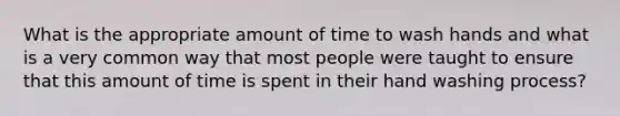 What is the appropriate amount of time to wash hands and what is a very common way that most people were taught to ensure that this amount of time is spent in their hand washing process?