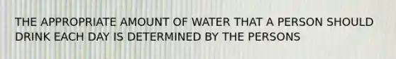 THE APPROPRIATE AMOUNT OF WATER THAT A PERSON SHOULD DRINK EACH DAY IS DETERMINED BY THE PERSONS