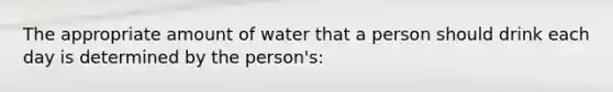 The appropriate amount of water that a person should drink each day is determined by the person's: