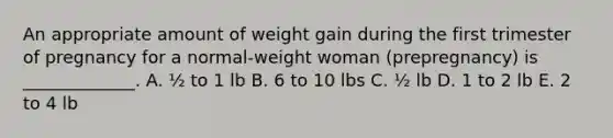 An appropriate amount of weight gain during the first trimester of pregnancy for a normal-weight woman (prepregnancy) is _____________. A. ½ to 1 lb B. 6 to 10 lbs C. ½ lb D. 1 to 2 lb E. 2 to 4 lb