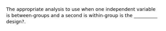 The appropriate analysis to use when one independent variable is between-groups and a second is within-group is the __________ design?.