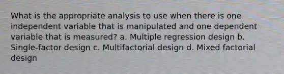 What is the appropriate analysis to use when there is one independent variable that is manipulated and one dependent variable that is measured? a. Multiple regression design b. Single-factor design c. Multifactorial design d. Mixed factorial design