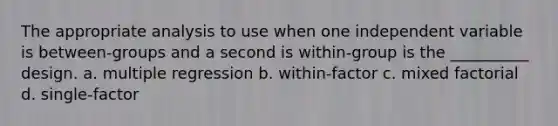 The appropriate analysis to use when one independent variable is between-groups and a second is within-group is the __________ design. a. multiple regression b. within-factor c. mixed factorial d. single-factor