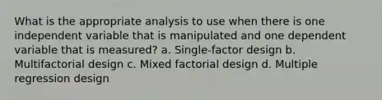 What is the appropriate analysis to use when there is one independent variable that is manipulated and one dependent variable that is measured? a. Single-factor design b. Multifactorial design c. Mixed factorial design d. Multiple regression design