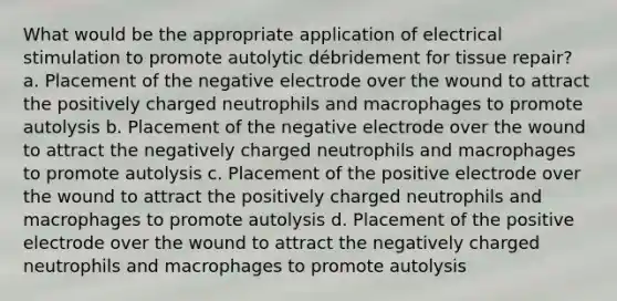 What would be the appropriate application of electrical stimulation to promote autolytic débridement for tissue repair? a. Placement of the negative electrode over the wound to attract the positively charged neutrophils and macrophages to promote autolysis b. Placement of the negative electrode over the wound to attract the negatively charged neutrophils and macrophages to promote autolysis c. Placement of the positive electrode over the wound to attract the positively charged neutrophils and macrophages to promote autolysis d. Placement of the positive electrode over the wound to attract the negatively charged neutrophils and macrophages to promote autolysis