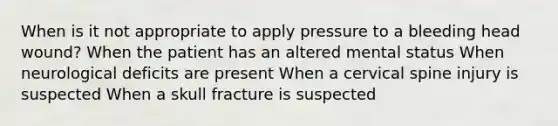 When is it not appropriate to apply pressure to a bleeding head wound? When the patient has an altered mental status When neurological deficits are present When a cervical spine injury is suspected When a skull fracture is suspected