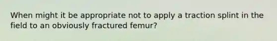 When might it be appropriate not to apply a traction splint in the field to an obviously fractured femur?