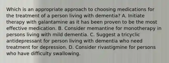 Which is an appropriate approach to choosing medications for the treatment of a person living with dementia? A. Initiate therapy with galantamine as it has been proven to be the most effective medication. B. Consider memantine for monotherapy in persons living with mild dementia. C. Suggest a tricyclic antidepressant for person living with dementia who need treatment for depression. D. Consider rivastigmine for persons who have difficulty swallowing.