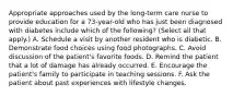 Appropriate approaches used by the long-term care nurse to provide education for a 73-year-old who has just been diagnosed with diabetes include which of the following? (Select all that apply.) A. Schedule a visit by another resident who is diabetic. B. Demonstrate food choices using food photographs. C. Avoid discussion of the patient's favorite foods. D. Remind the patient that a lot of damage has already occurred. E. Encourage the patient's family to participate in teaching sessions. F. Ask the patient about past experiences with lifestyle changes.