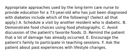 Appropriate approaches used by the long-term care nurse to provide education for a 73-year-old who has just been diagnosed with diabetes include which of the following? (Select all that apply.) A. Schedule a visit by another resident who is diabetic. B. Demonstrate food choices using food photographs. C. Avoid discussion of the patient's favorite foods. D. Remind the patient that a lot of damage has already occurred. E. Encourage the patient's family to participate in teaching sessions. F. Ask the patient about past experiences with lifestyle changes.