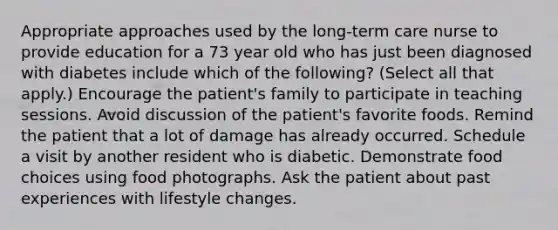 Appropriate approaches used by the long-term care nurse to provide education for a 73 year old who has just been diagnosed with diabetes include which of the following? (Select all that apply.) Encourage the patient's family to participate in teaching sessions. Avoid discussion of the patient's favorite foods. Remind the patient that a lot of damage has already occurred. Schedule a visit by another resident who is diabetic. Demonstrate food choices using food photographs. Ask the patient about past experiences with lifestyle changes.