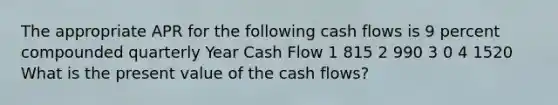 The appropriate APR for the following cash flows is 9 percent compounded quarterly Year Cash Flow 1 815 2 990 3 0 4 1520 What is the present value of the cash flows?