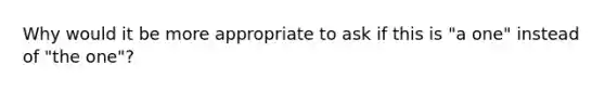 Why would it be more appropriate to ask if this is "a one" instead of "the one"?