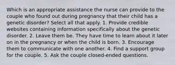 Which is an appropriate assistance the nurse can provide to the couple who found out during pregnancy that their child has a genetic disorder? Select all that apply. 1. Provide credible websites containing information specifically about the genetic disorder. 2. Leave them be. They have time to learn about it later on in the pregnancy or when the child is born. 3. Encourage them to communicate with one another. 4. Find a support group for the couple. 5. Ask the couple closed-ended questions.