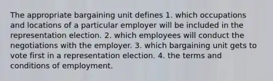 The appropriate bargaining unit defines 1. which occupations and locations of a particular employer will be included in the representation election. 2. which employees will conduct the negotiations with the employer. 3. which bargaining unit gets to vote first in a representation election. 4. the terms and conditions of employment.