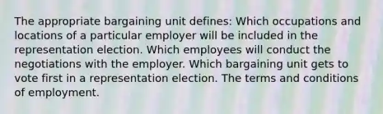 The appropriate bargaining unit defines: Which occupations and locations of a particular employer will be included in the representation election. Which employees will conduct the negotiations with the employer. Which bargaining unit gets to vote first in a representation election. The terms and conditions of employment.