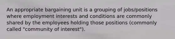 An appropriate bargaining unit is a grouping of jobs/positions where employment interests and conditions are commonly shared by the employees holding those positions (commonly called "community of interest").