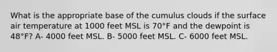 What is the appropriate base of the cumulus clouds if the surface air temperature at 1000 feet MSL is 70°F and the dewpoint is 48°F? A- 4000 feet MSL. B- 5000 feet MSL. C- 6000 feet MSL.