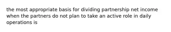 the most appropriate basis for dividing partnership net income when the partners do not plan to take an active role in daily operations is