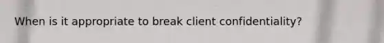 When is it appropriate to break client confidentiality?