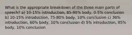 What is the appropriate breakdown of the three main parts of speech? a) 10-15% introduction, 85-90% body, 0-5% conclusion b) 10-15% introduction, 75-80% body, 10% conclusion c) 30% introduction, 60% body, 10% conclusion d) 5% introduction, 85% body, 10% conclusion