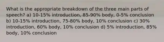 What is the appropriate breakdown of the three main parts of speech? a) 10-15% introduction, 85-90% body, 0-5% conclusion b) 10-15% introduction, 75-80% body, 10% conclusion c) 30% introduction, 60% body, 10% conclusion d) 5% introduction, 85% body, 10% conclusion