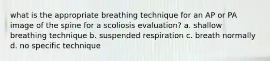 what is the appropriate breathing technique for an AP or PA image of the spine for a scoliosis evaluation? a. shallow breathing technique b. suspended respiration c. breath normally d. no specific technique