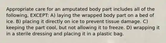 Appropriate care for an amputated body part includes all of the following, EXCEPT: A) laying the wrapped body part on a bed of ice. B) placing it directly on ice to prevent tissue damage. C) keeping the part cool, but not allowing it to freeze. D) wrapping it in a sterile dressing and placing it in a plastic bag.