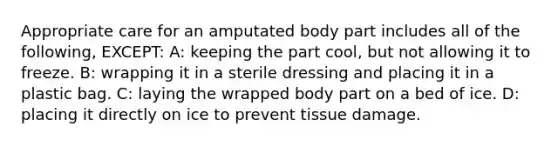 Appropriate care for an amputated body part includes all of the following, EXCEPT: A: keeping the part cool, but not allowing it to freeze. B: wrapping it in a sterile dressing and placing it in a plastic bag. C: laying the wrapped body part on a bed of ice. D: placing it directly on ice to prevent tissue damage.