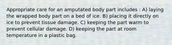 Appropriate care for an amputated body part includes : A) laying the wrapped body part on a bed of ice. B) placing it directly on ice to prevent tissue damage. C) keeping the part warm to prevent cellular damage. D) keeping the part at room temperature in a plastic bag.