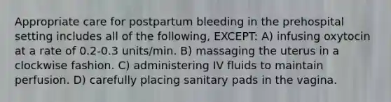 Appropriate care for postpartum bleeding in the prehospital setting includes all of the following, EXCEPT: A) infusing oxytocin at a rate of 0.2-0.3 units/min. B) massaging the uterus in a clockwise fashion. C) administering IV fluids to maintain perfusion. D) carefully placing sanitary pads in the vagina.