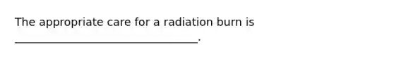 The appropriate care for a radiation burn is _________________________________.