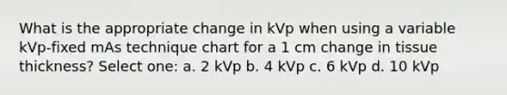 What is the appropriate change in kVp when using a variable kVp-fixed mAs technique chart for a 1 cm change in tissue thickness? Select one: a. 2 kVp b. 4 kVp c. 6 kVp d. 10 kVp