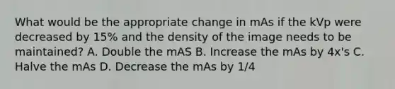 What would be the appropriate change in mAs if the kVp were decreased by 15% and the density of the image needs to be maintained? A. Double the mAS B. Increase the mAs by 4x's C. Halve the mAs D. Decrease the mAs by 1/4