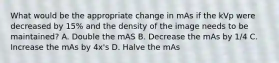 What would be the appropriate change in mAs if the kVp were decreased by 15% and the density of the image needs to be maintained? A. Double the mAS B. Decrease the mAs by 1/4 C. Increase the mAs by 4x's D. Halve the mAs