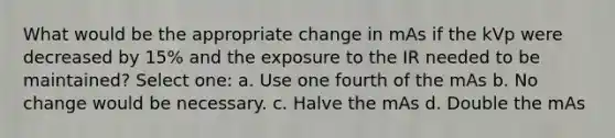 What would be the appropriate change in mAs if the kVp were decreased by 15% and the exposure to the IR needed to be maintained? Select one: a. Use one fourth of the mAs b. No change would be necessary. c. Halve the mAs d. Double the mAs