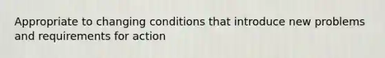 Appropriate to changing conditions that introduce new problems and requirements for action