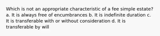 Which is not an appropriate characteristic of a fee simple estate? a. It is always free of encumbrances b. It is indefinite duration c. It is transferable with or without consideration d. It is transferable by will