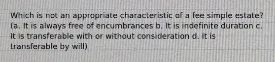 Which is not an appropriate characteristic of a fee simple estate? (a. It is always free of encumbrances b. It is indefinite duration c. It is transferable with or without consideration d. It is transferable by will)