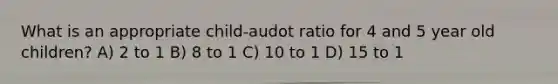 What is an appropriate child-audot ratio for 4 and 5 year old children? A) 2 to 1 B) 8 to 1 C) 10 to 1 D) 15 to 1