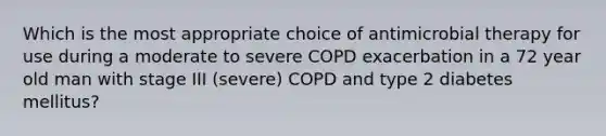 Which is the most appropriate choice of antimicrobial therapy for use during a moderate to severe COPD exacerbation in a 72 year old man with stage III (severe) COPD and type 2 diabetes mellitus?