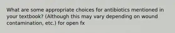 What are some appropriate choices for antibiotics mentioned in your textbook? (Although this may vary depending on wound contamination, etc.) for open fx