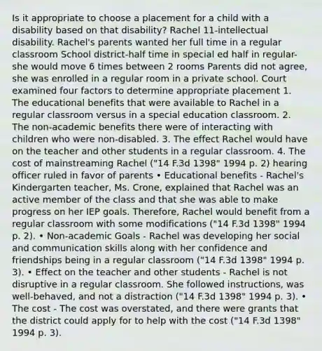 Is it appropriate to choose a placement for a child with a disability based on that disability? Rachel 11-intellectual disability. Rachel's parents wanted her full time in a regular classroom School district-half time in special ed half in regular-she would move 6 times between 2 rooms Parents did not agree, she was enrolled in a regular room in a private school. Court examined four factors to determine appropriate placement 1. The educational benefits that were available to Rachel in a regular classroom versus in a special education classroom. 2. The non-academic benefits there were of interacting with children who were non-disabled. 3. The effect Rachel would have on the teacher and other students in a regular classroom. 4. The cost of mainstreaming Rachel ("14 F.3d 1398" 1994 p. 2) hearing officer ruled in favor of parents • Educational benefits - Rachel's Kindergarten teacher, Ms. Crone, explained that Rachel was an active member of the class and that she was able to make progress on her IEP goals. Therefore, Rachel would benefit from a regular classroom with some modifications ("14 F.3d 1398" 1994 p. 2). • Non-academic Goals - Rachel was developing her social and communication skills along with her confidence and friendships being in a regular classroom ("14 F.3d 1398" 1994 p. 3). • Effect on the teacher and other students - Rachel is not disruptive in a regular classroom. She followed instructions, was well-behaved, and not a distraction ("14 F.3d 1398" 1994 p. 3). • The cost - The cost was overstated, and there were grants that the district could apply for to help with the cost ("14 F.3d 1398" 1994 p. 3).