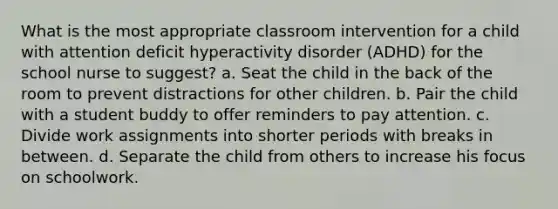 What is the most appropriate classroom intervention for a child with attention deficit hyperactivity disorder (ADHD) for the school nurse to suggest? a. Seat the child in the back of the room to prevent distractions for other children. b. Pair the child with a student buddy to offer reminders to pay attention. c. Divide work assignments into shorter periods with breaks in between. d. Separate the child from others to increase his focus on schoolwork.