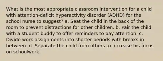 What is the most appropriate classroom intervention for a child with attention-deficit hyperactivity disorder (ADHD) for the school nurse to suggest? a. Seat the child in the back of the room to prevent distractions for other children. b. Pair the child with a student buddy to offer reminders to pay attention. c. Divide work assignments into shorter periods with breaks in between. d. Separate the child from others to increase his focus on schoolwork.