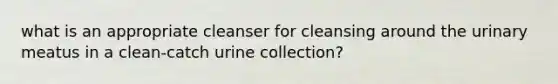 what is an appropriate cleanser for cleansing around the urinary meatus in a clean-catch urine collection?